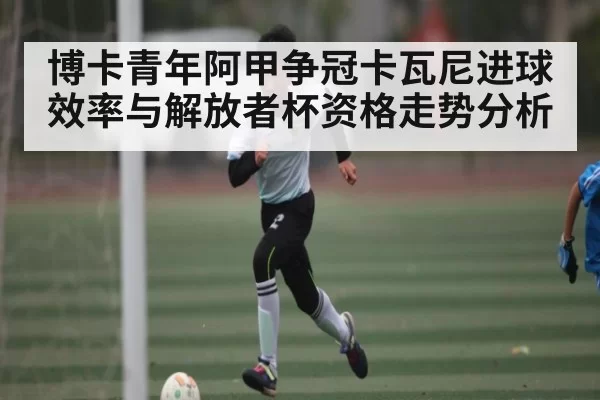 博卡青年阿甲争冠卡瓦尼进球效率与解放者杯资格走势分析