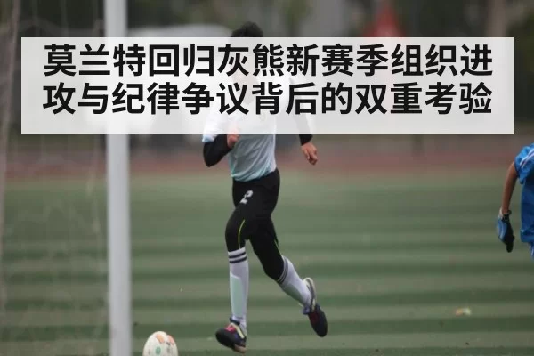 莫兰特回归灰熊新赛季组织进攻与纪律争议背后的双重考验